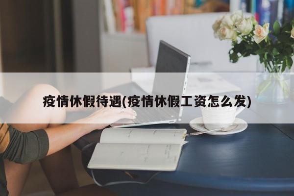 疫情休假待遇(疫情休假工资怎么发)