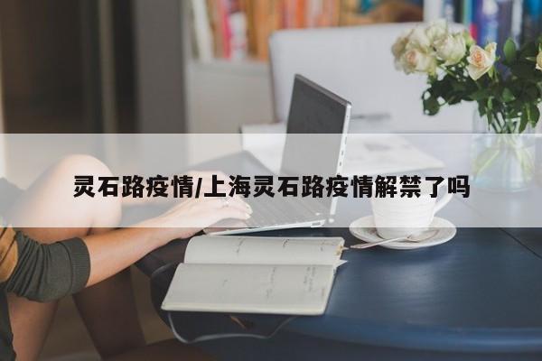 灵石路疫情/上海灵石路疫情解禁了吗